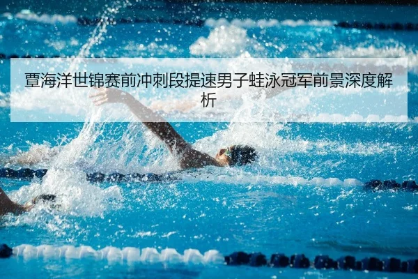 覃海洋世锦赛前冲刺段提速男子蛙泳冠军前景深度解析